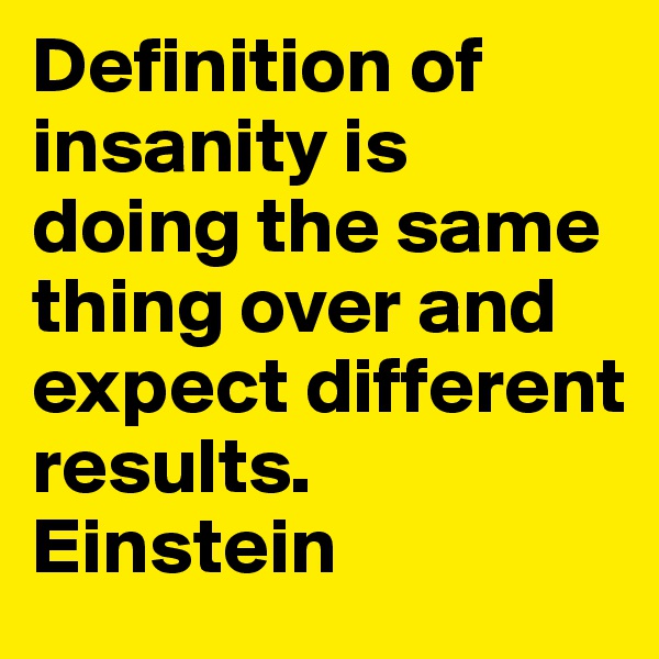 Definition of insanity is doing the same thing over and expect different results.    Einstein