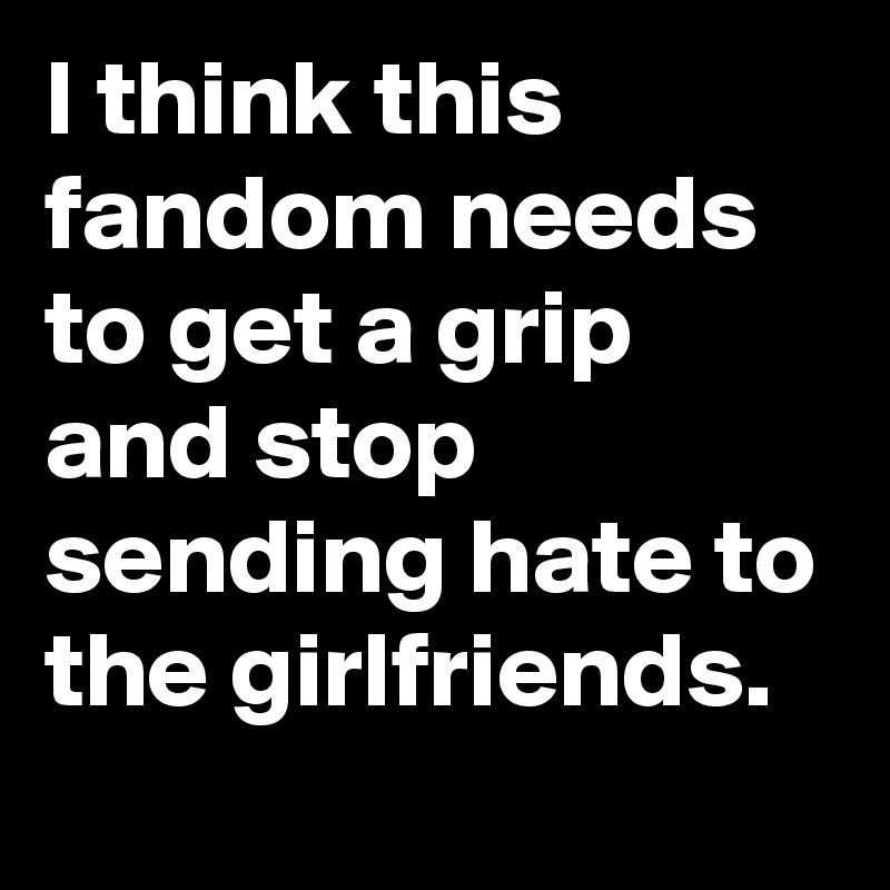 I think this fandom needs to get a grip and stop sending hate to the girlfriends.