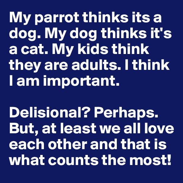 My parrot thinks its a dog. My dog thinks it's a cat. My kids think they are adults. I think I am important. 

Delisional? Perhaps. But, at least we all love each other and that is what counts the most!