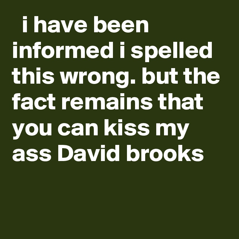   i have been informed i spelled this wrong. but the fact remains that you can kiss my ass David brooks
