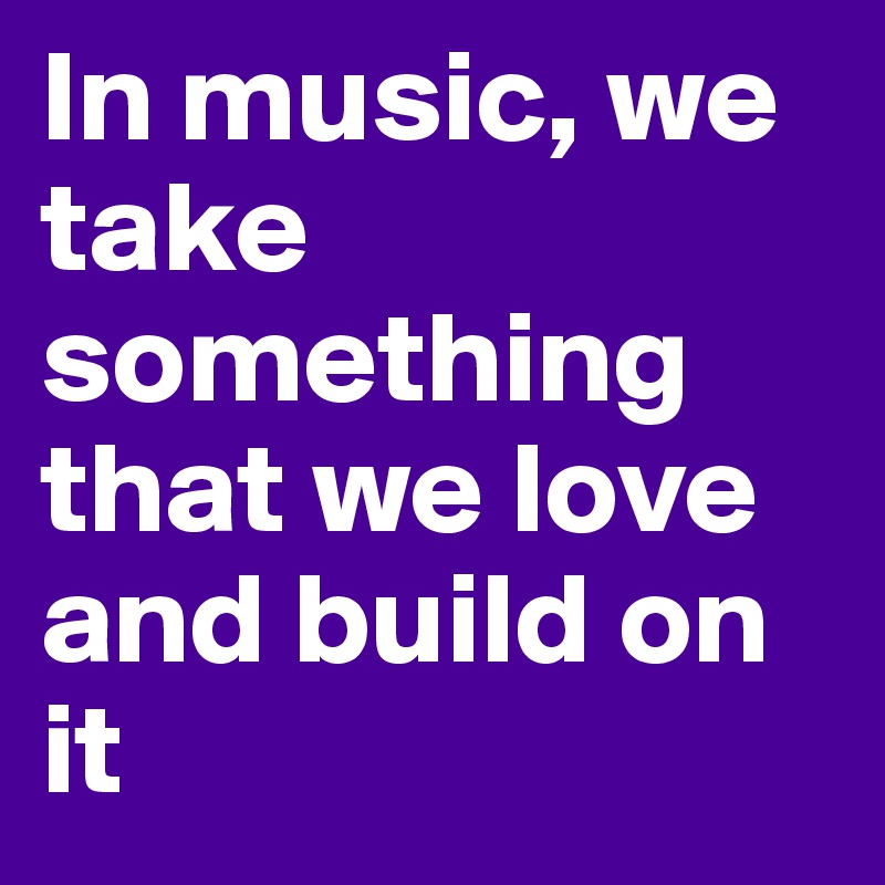 In music, we take something that we love and build on it