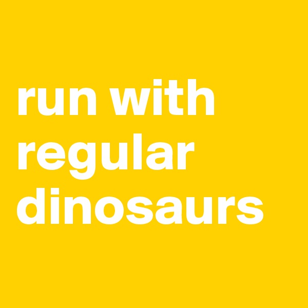 
run with 
regular dinosaurs
