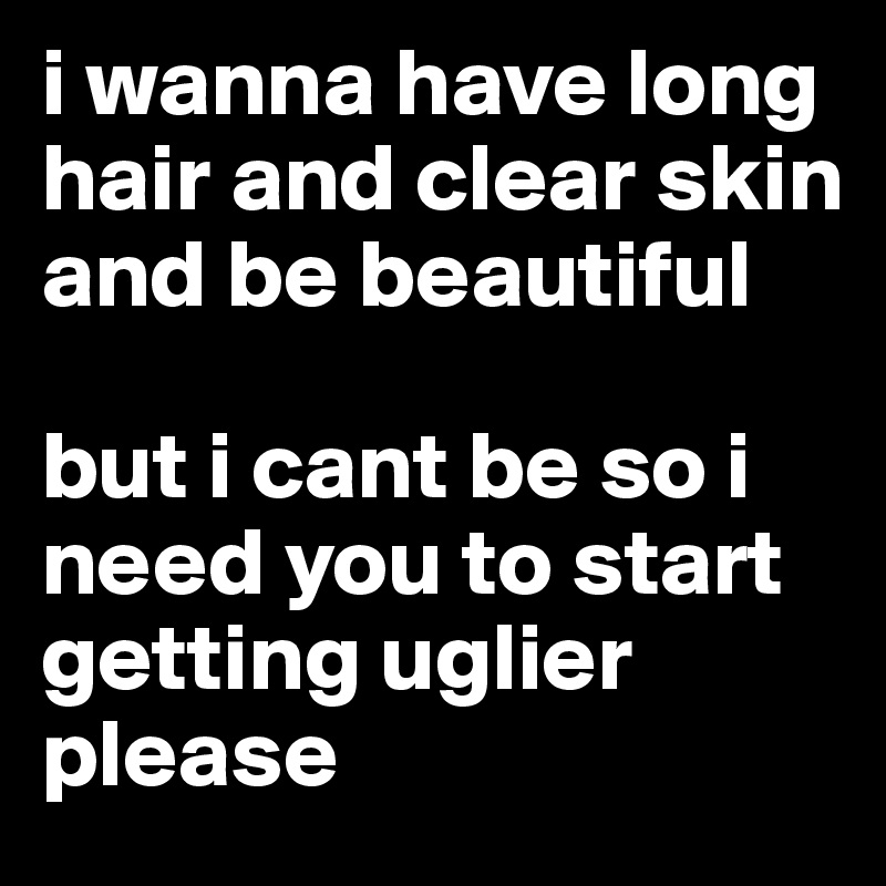 i wanna have long hair and clear skin and be beautiful

but i cant be so i need you to start getting uglier please