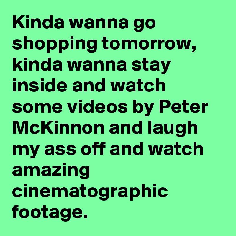 Kinda wanna go shopping tomorrow,
kinda wanna stay inside and watch some videos by Peter McKinnon and laugh my ass off and watch amazing cinematographic footage.