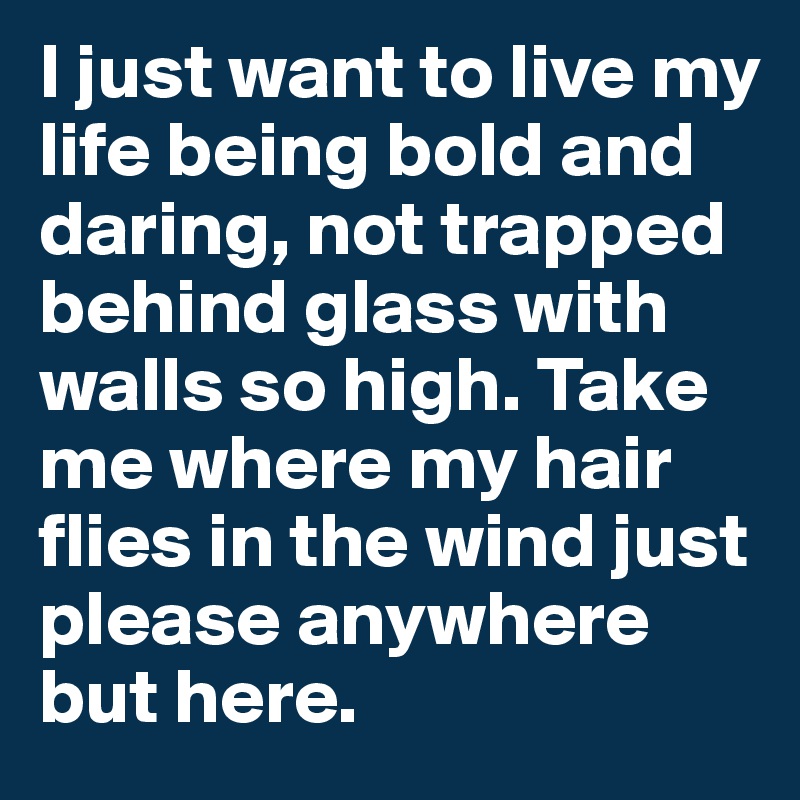 I just want to live my life being bold and daring, not trapped behind glass with walls so high. Take me where my hair flies in the wind just please anywhere but here. 