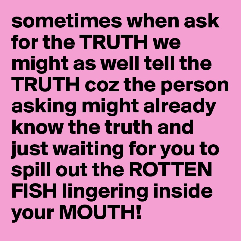 sometimes when ask for the TRUTH we might as well tell the TRUTH coz the person asking might already know the truth and just waiting for you to spill out the ROTTEN FISH lingering inside your MOUTH!