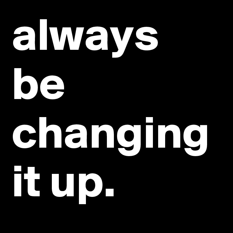 always be changing it up.