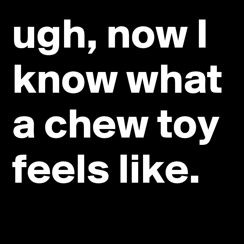 ugh, now I know what a chew toy feels like.