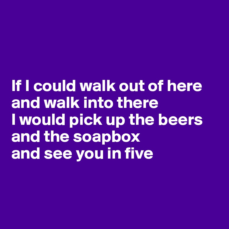 



If I could walk out of here and walk into there
I would pick up the beers 
and the soapbox
and see you in five


