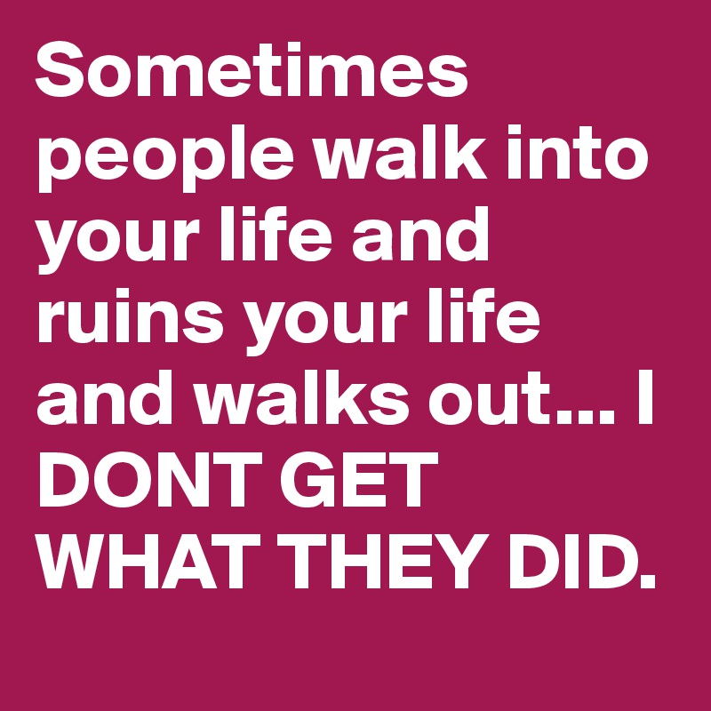 Sometimes people walk into your life and ruins your life and walks out... I DONT GET WHAT THEY DID.	