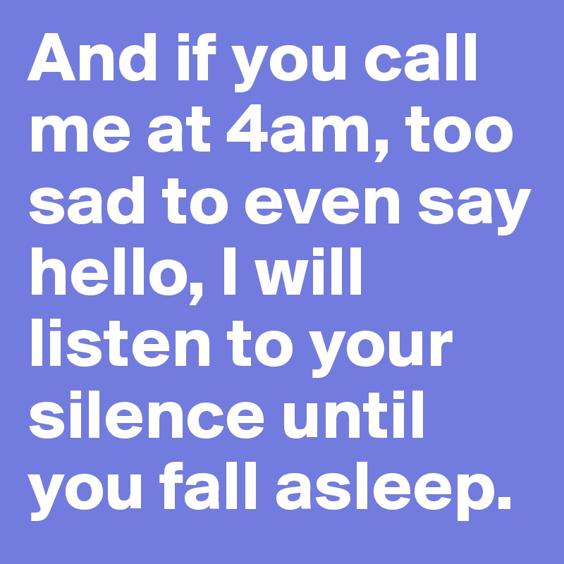 And if you call me at 4am, too sad to even say hello, I will listen to