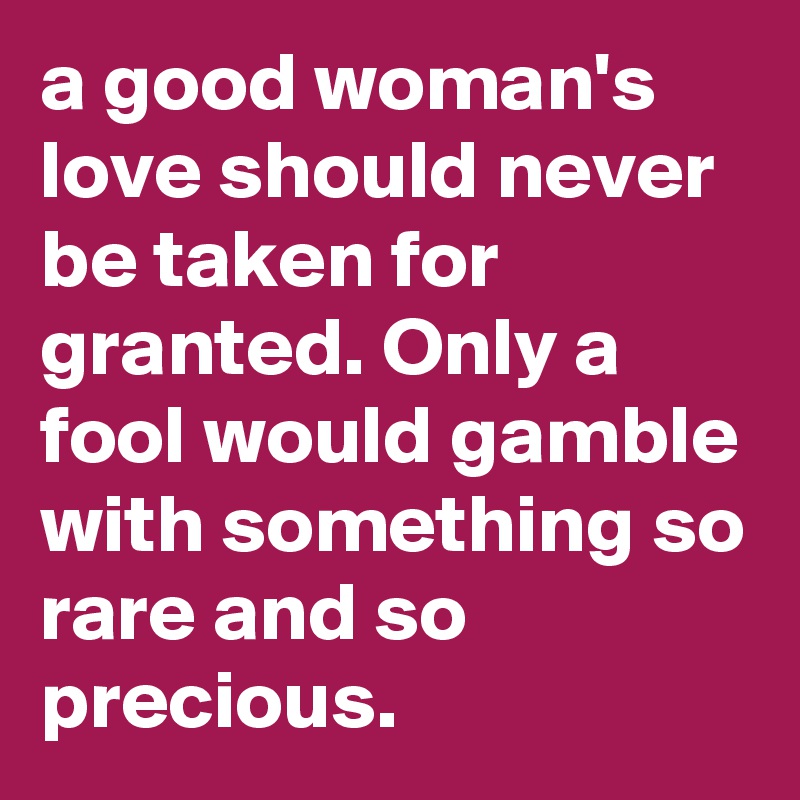 a good woman's love should never be taken for granted. Only a fool would gamble with something so rare and so precious.