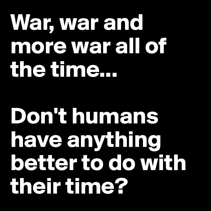 War, war and more war all of the time...

Don't humans have anything better to do with their time?