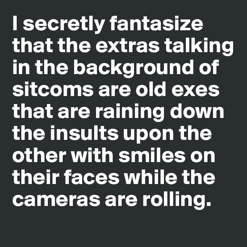 I secretly fantasize that the extras talking in the background of sitcoms are old exes that are raining down the insults upon the other with smiles on their faces while the cameras are rolling.