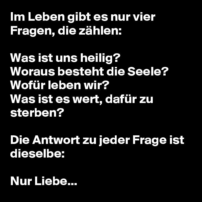 Im Leben gibt es nur vier Fragen, die zählen:

Was ist uns heilig?
Woraus besteht die Seele?
Wofür leben wir?
Was ist es wert, dafür zu sterben?

Die Antwort zu jeder Frage ist dieselbe:

Nur Liebe...
