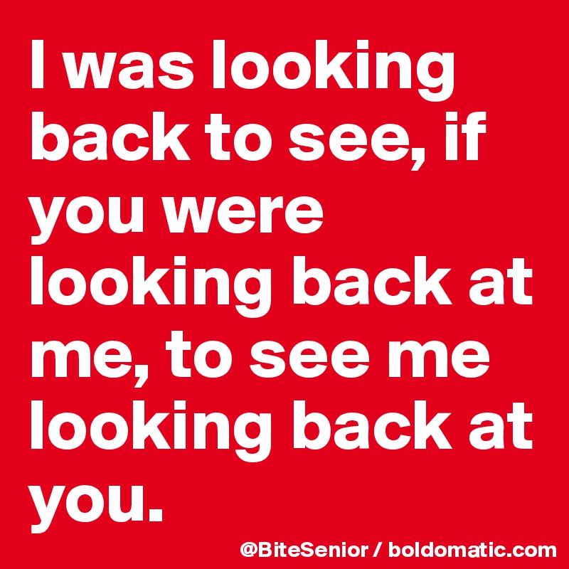 I was looking back to see, if you were looking back at me, to see me looking back at you.