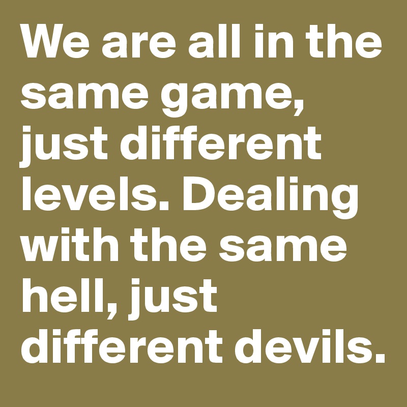We are all in the same game, just different levels. Dealing with the same hell, just different devils.