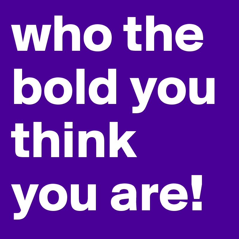 who the bold you think you are!