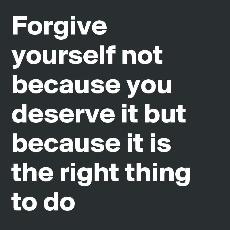 Forgive yourself not because you deserve it but because it is the right thing to do