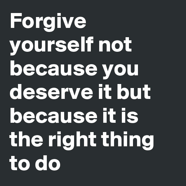 Forgive yourself not because you deserve it but because it is the right thing to do