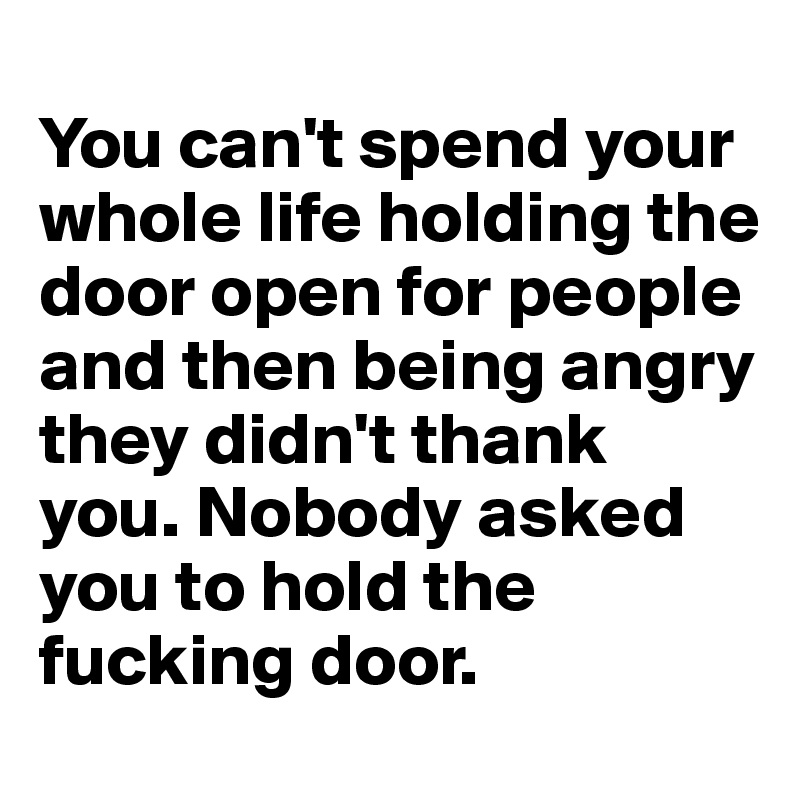 
You can't spend your whole life holding the door open for people and then being angry they didn't thank you. Nobody asked you to hold the fucking door.