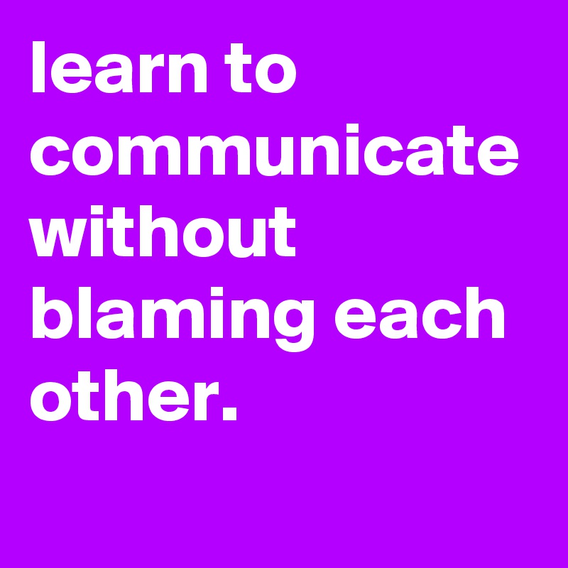 learn to communicate without blaming each other.