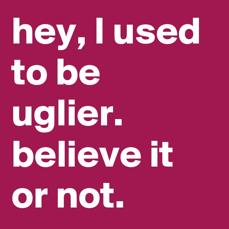 hey, I used to be uglier.
believe it or not. 