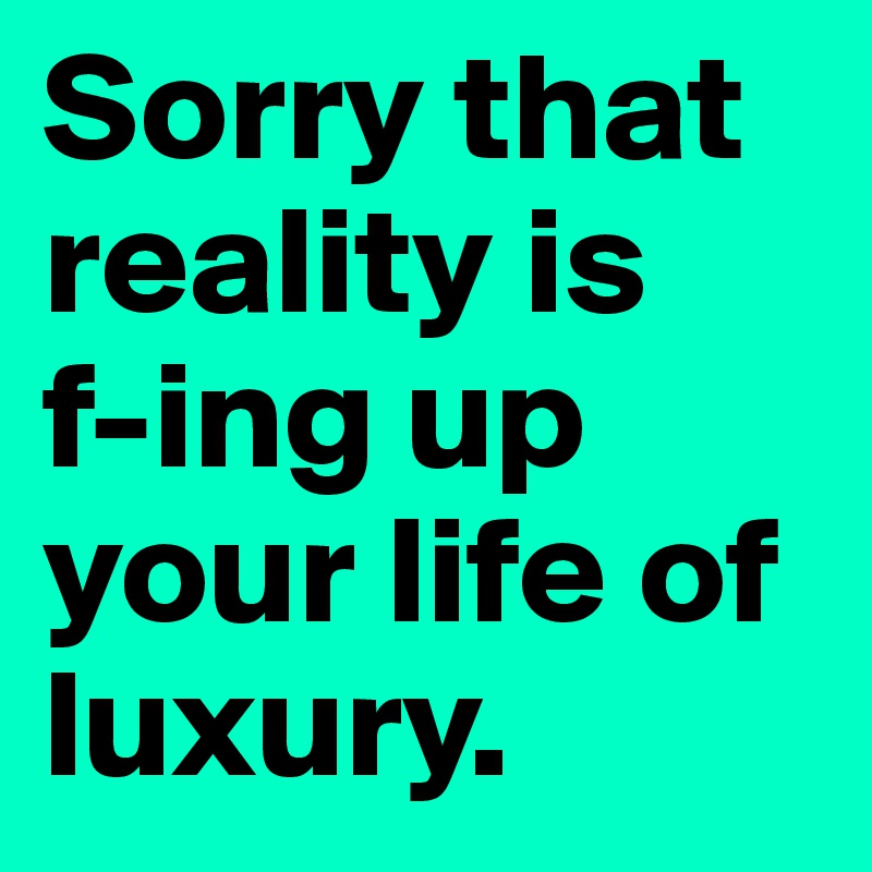 Sorry that reality is   f-ing up your life of luxury. 
