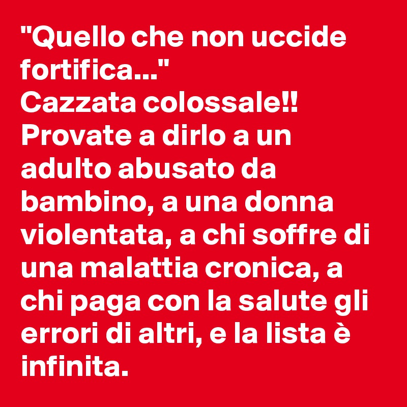 "Quello che non uccide fortifica..."
Cazzata colossale!!
Provate a dirlo a un adulto abusato da bambino, a una donna violentata, a chi soffre di una malattia cronica, a chi paga con la salute gli errori di altri, e la lista è infinita.  
