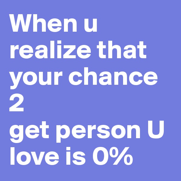When u realize that your chance 2 
get person U love is 0%