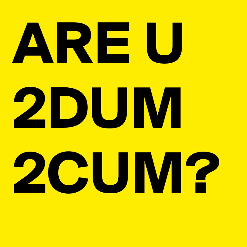 ARE U 2DUM 2CUM?