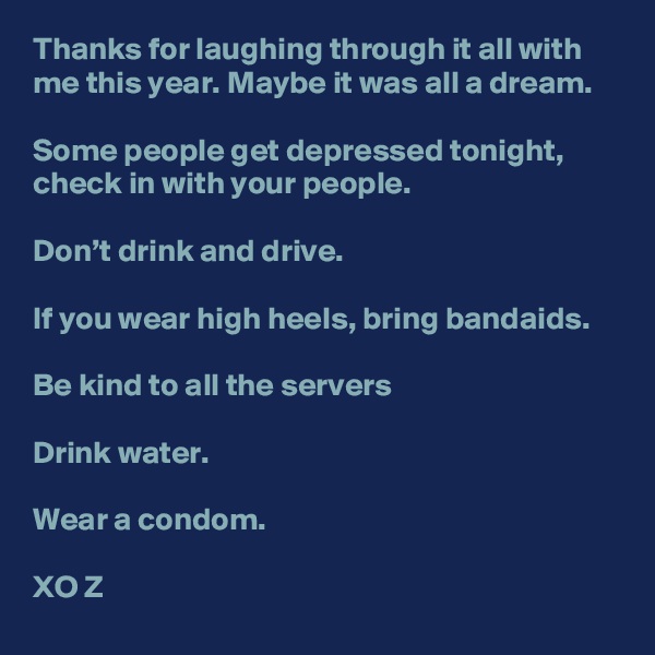 Thanks for laughing through it all with me this year. Maybe it was all a dream. 

Some people get depressed tonight, check in with your people. 

Don’t drink and drive. 

If you wear high heels, bring bandaids. 

Be kind to all the servers

Drink water. 

Wear a condom. 

XO Z