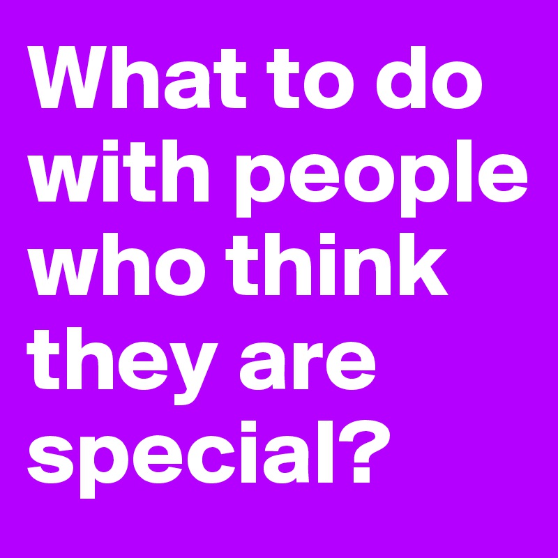 What to do with people who think they are special?