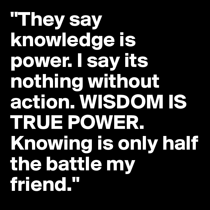 "They say knowledge is power. I say its nothing without action. WISDOM IS TRUE POWER. Knowing is only half the battle my friend." 