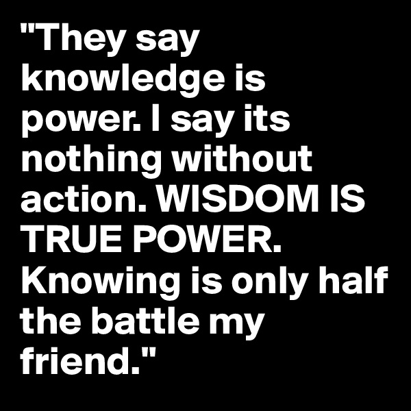 "They say knowledge is power. I say its nothing without action. WISDOM IS TRUE POWER. Knowing is only half the battle my friend." 