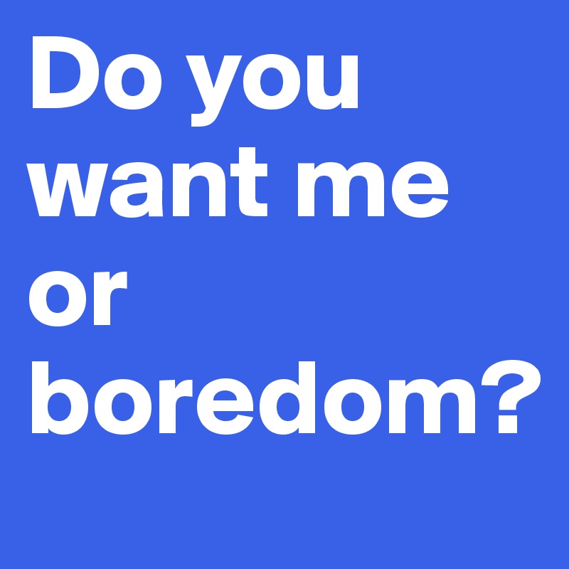 Do you want me or boredom?