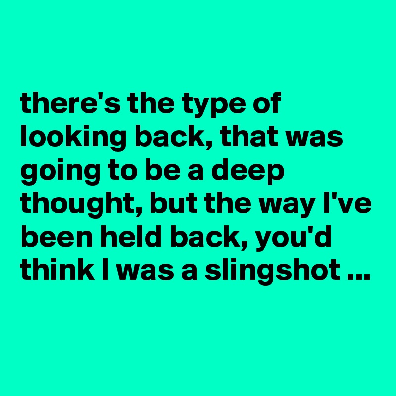 

there's the type of looking back, that was going to be a deep thought, but the way I've been held back, you'd think I was a slingshot ...

