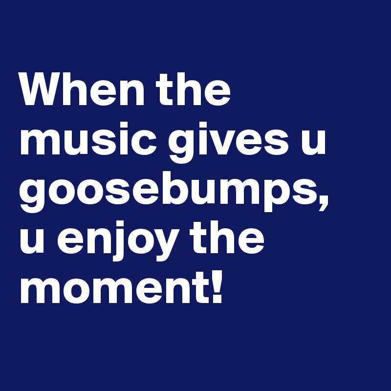 
When the music gives u goosebumps,
u enjoy the moment!
