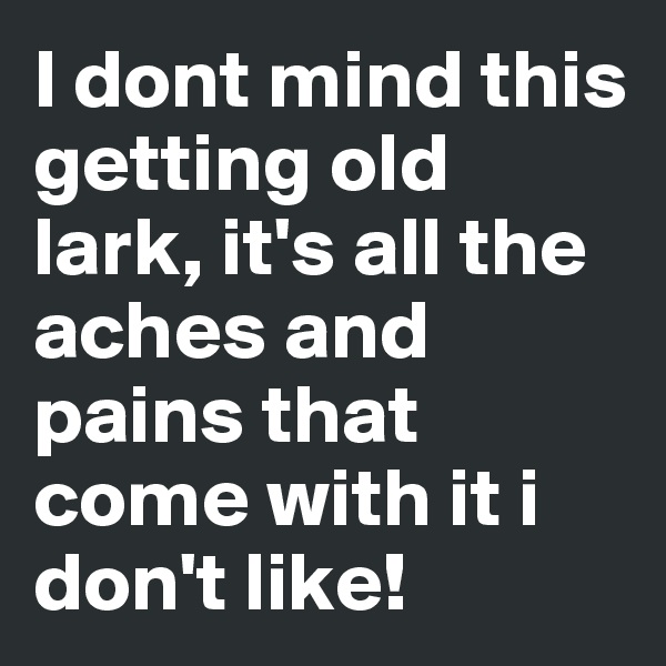 I dont mind this getting old lark, it's all the aches and pains that come with it i don't like!