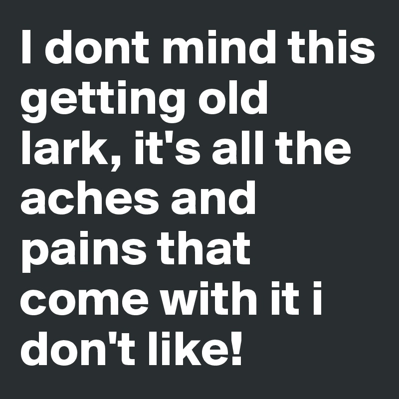 I dont mind this getting old lark, it's all the aches and pains that come with it i don't like!