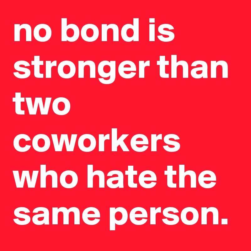 no bond is stronger than two coworkers who hate the same person.