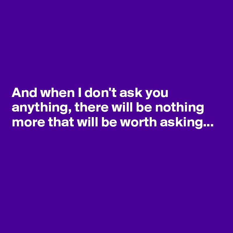 




And when I don't ask you anything, there will be nothing more that will be worth asking...




