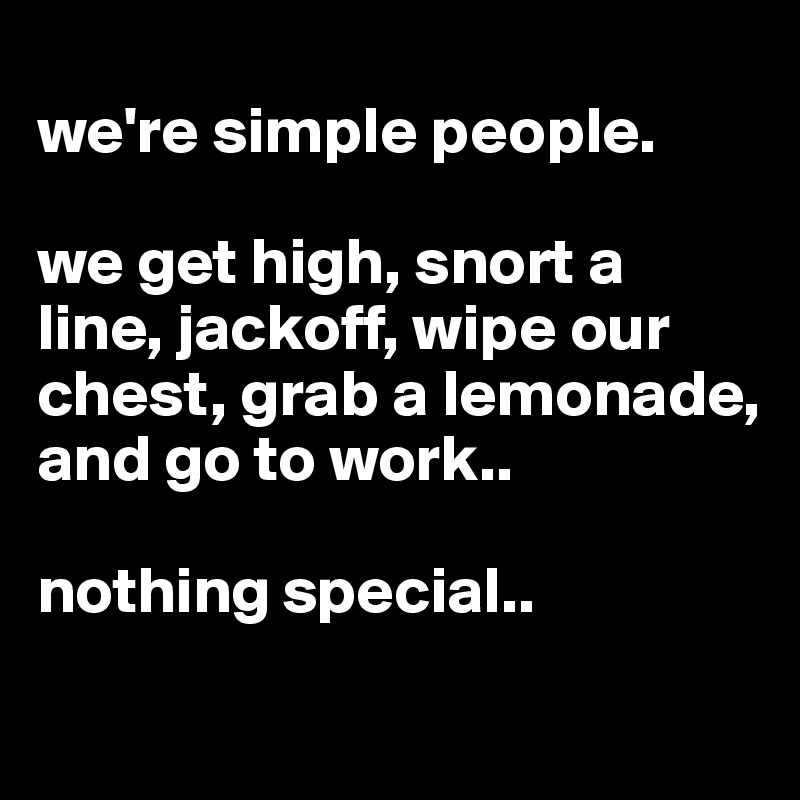 
we're simple people. 

we get high, snort a line, jackoff, wipe our chest, grab a lemonade, and go to work..

nothing special.. 
