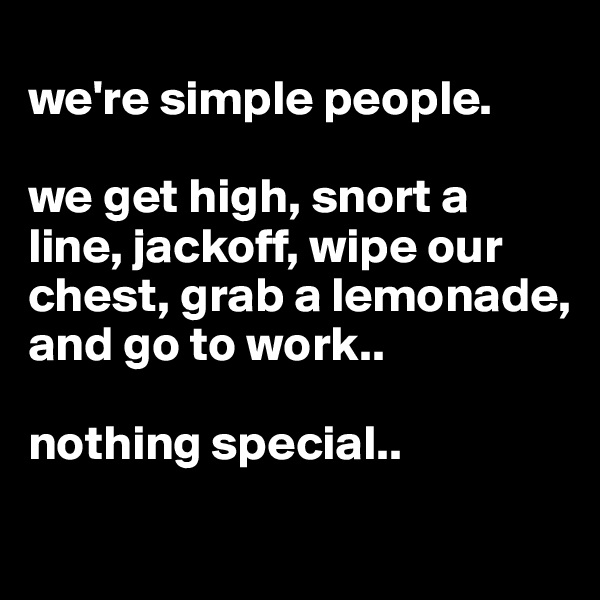 
we're simple people. 

we get high, snort a line, jackoff, wipe our chest, grab a lemonade, and go to work..

nothing special.. 
