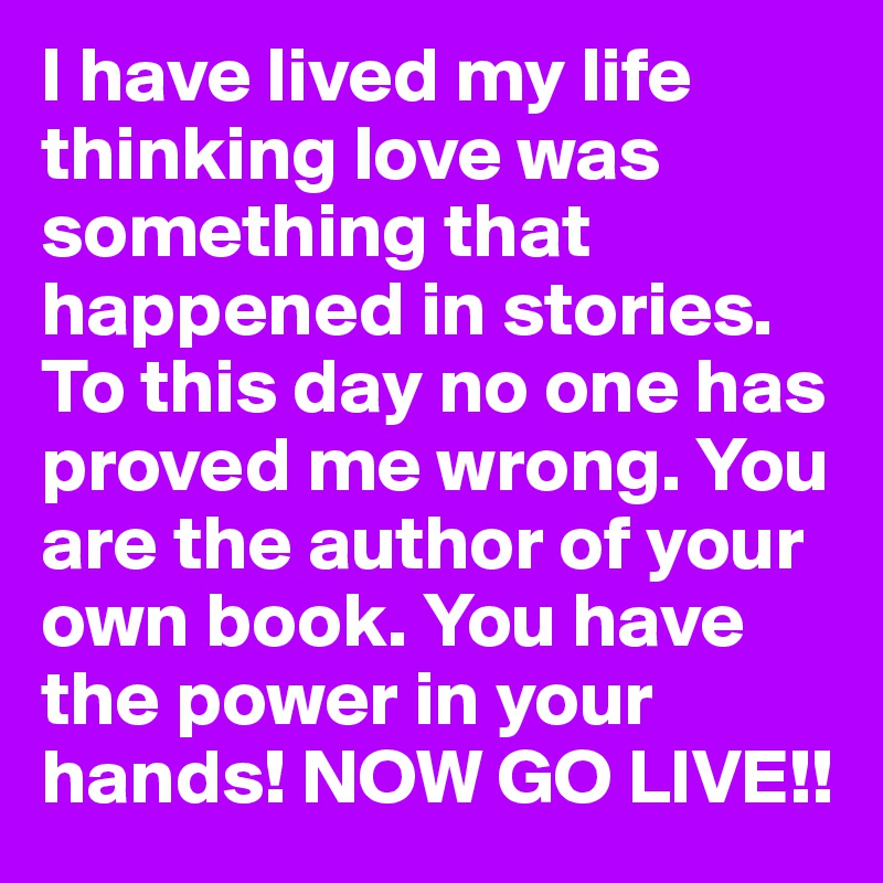 I have lived my life thinking love was something that happened in stories. To this day no one has proved me wrong. You are the author of your own book. You have the power in your hands! NOW GO LIVE!!