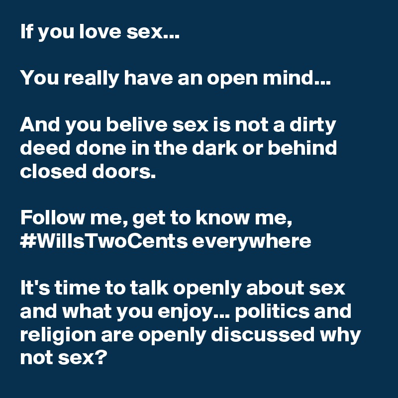 If you love sex...

You really have an open mind...

And you belive sex is not a dirty deed done in the dark or behind closed doors.

Follow me, get to know me,  #WillsTwoCents everywhere

It's time to talk openly about sex and what you enjoy... politics and religion are openly discussed why not sex?  