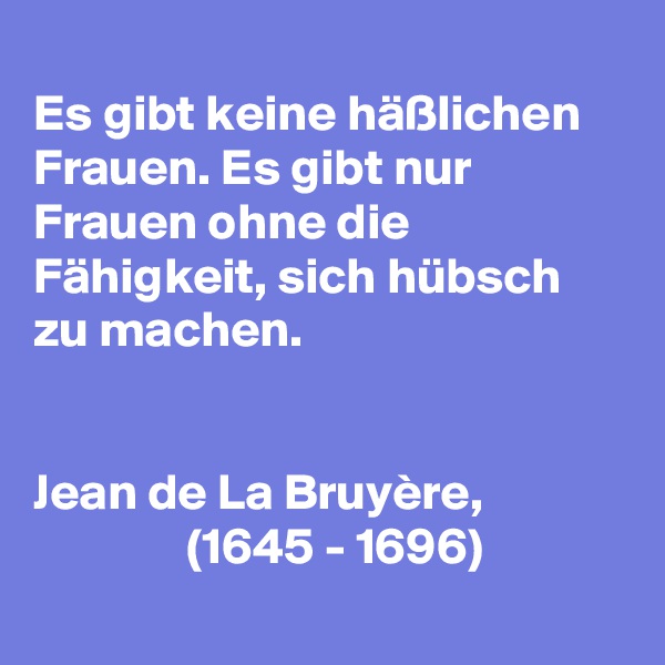 
Es gibt keine häßlichen Frauen. Es gibt nur Frauen ohne die Fähigkeit, sich hübsch zu machen. 


Jean de La Bruyère, 
               (1645 - 1696)
