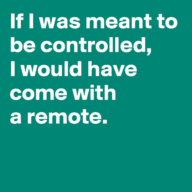 If I Was Meant To Be Controlled, I Would Have Come With A Remote 