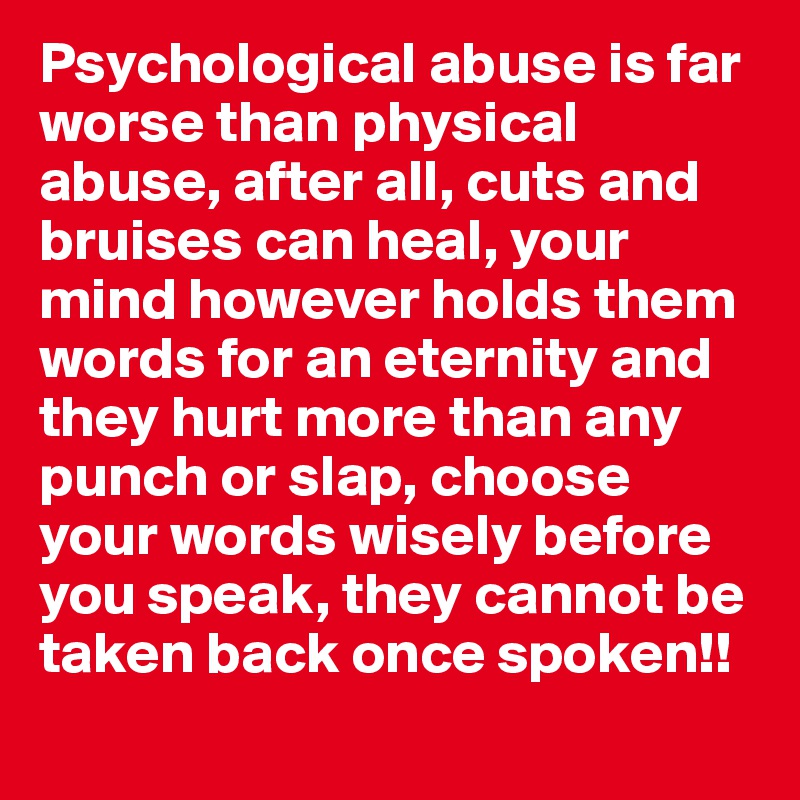 Psychological abuse is far worse than physical abuse, after all, cuts and bruises can heal, your mind however holds them words for an eternity and they hurt more than any punch or slap, choose your words wisely before you speak, they cannot be taken back once spoken!!
