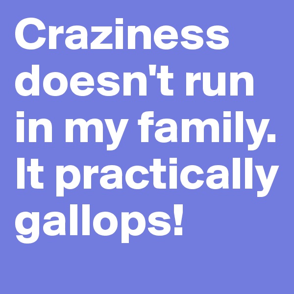 Craziness doesn't run in my family. It practically gallops!